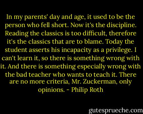 In my parents' day and age, it used to be the person who fell short. Now it's the discipline. Reading the classics is too difficult, therefore it's the classics that are to blame. Today the student asserts his incapacity as a privilege. I can't learn it, so there is something wrong with it. And there is something especially wrong with the bad teacher who wants to teach it. There are no more criteria, Mr. Zuckerman, only opinions. - Philip Roth
