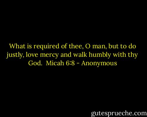 What is required of thee, O man, but to do justly, love mercy and walk humbly with thy God. <br />Micah 6:8 - Anonymous