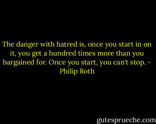 The danger with hatred is, once you start in on it, you get a hundred times more than you bargained for. Once you start, you can't stop. - Philip Roth