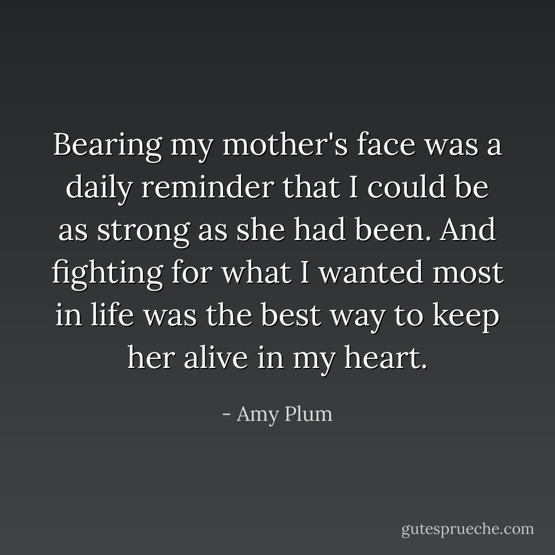Bearing my mother's face was a daily reminder that I could be as strong as she had been. And fighting for what I wanted most in life was the best way to keep her alive in my heart. - Amy Plum