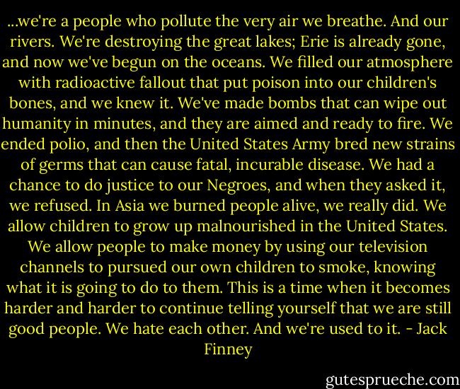 ...we're a people who pollute the very air we breathe. And our rivers. We're destroying the great lakes; Erie is already gone, and now we've begun on the oceans. We filled our atmosphere with radioactive fallout that put poison into our children's bones, and we knew it. We've made bombs that can wipe out humanity in minutes, and they are aimed and ready to fire. We ended polio, and then the United States Army bred new strains of germs that can cause fatal, incurable disease. We had a chance to do justice to our Negroes, and when they asked it, we refused. In Asia we burned people alive, we really did. We allow children to grow up malnourished in the United States. We allow people to make money by using our television channels to pursued our own children to smoke, knowing what it is going to do to them. This is a time when it becomes harder and harder to continue telling yourself that we are still good people. We hate each other. And we're used to it. - Jack Finney