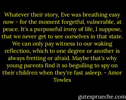 Whatever their story, Eve was breathing easy now - for the moment forgetful, vulnerable, at peace. It's a purposeful irony of life, I suppose, that we never get to see ourselves in that state. We can only pay witness to our waking reflection, which to one degree or another is always fretting or afraid. Maybe that's why young parents find it so beguiling to spy on their children when they're fast asleep. - Amor Towles