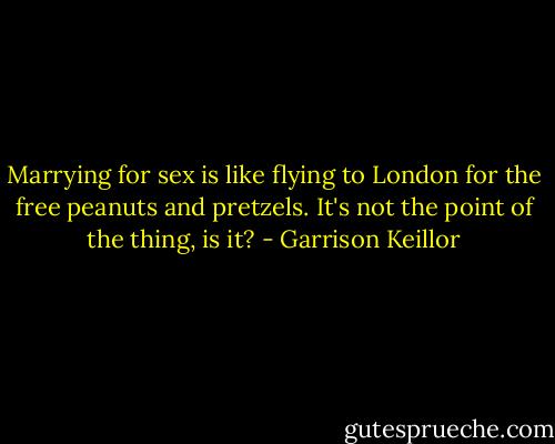 Marrying for sex is like flying to London for the free peanuts and pretzels. It's not the point of the thing, is it? - Garrison Keillor