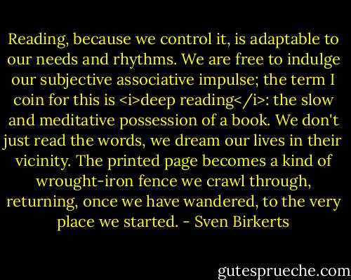 Reading, because we control it, is adaptable to our needs and rhythms. We are free to indulge our subjective associative impulse; the term I coin for this is <i>deep reading</i>: the slow and meditative possession of a book. We don't just read the words, we dream our lives in their vicinity. The printed page becomes a kind of wrought-iron fence we crawl through, returning, once we have wandered, to the very place we started. - Sven Birkerts