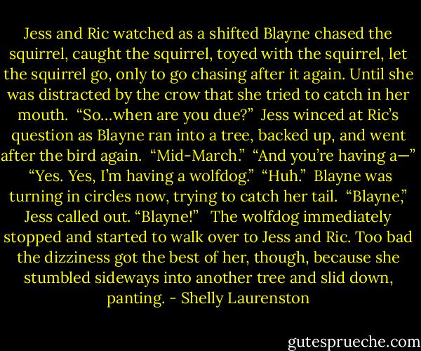 Jess and Ric watched as a shifted Blayne chased the squirrel, caught the squirrel, toyed with the squirrel, let the squirrel go, only to go chasing after it again. Until she was distracted by the crow that she tried to catch in her mouth.<br /><br />“So…when are you due?”<br /><br />Jess winced at Ric’s question as Blayne ran into a tree, backed up, and went after the bird again.<br /><br />“Mid-March.”<br /><br />“And you’re having a—”<br /><br />“Yes. Yes, I’m having a wolfdog.”<br /><br />“Huh.”<br /><br />Blayne was turning in circles now, trying to catch her tail.<br /><br />“Blayne,” Jess called out. “Blayne!” <br /><br />The wolfdog immediately stopped and started to walk over to Jess and Ric. Too bad the dizziness got the best of her, though, because she stumbled sideways into another tree and slid down, panting. - Shelly Laurenston