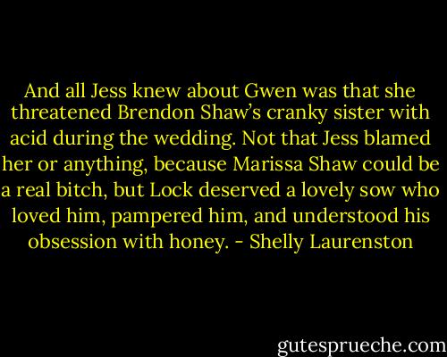 And all Jess knew about Gwen was that she threatened Brendon Shaw’s cranky sister with acid during the wedding. Not that Jess blamed her or anything, because Marissa Shaw could be a real bitch, but Lock deserved a lovely sow who loved him, pampered him, and understood his obsession with honey. - Shelly Laurenston