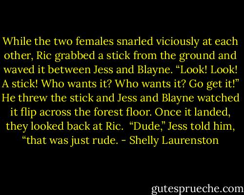 While the two females snarled viciously at each other, Ric grabbed a stick from the ground and waved it between Jess and Blayne. “Look! Look! A stick! Who wants it? Who wants it? Go get it!” He threw the stick and Jess and Blayne watched it flip across the forest floor. Once it landed, they looked back at Ric.<br /><br />“Dude,” Jess told him, “that was just rude. - Shelly Laurenston