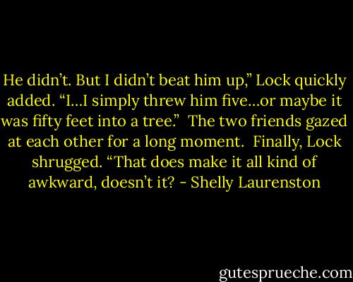 He didn’t. But I didn’t beat him up,” Lock quickly added. “I…I simply threw him five…or maybe it was fifty feet into a tree.”<br /><br />The two friends gazed at each other for a long moment.<br /><br />Finally, Lock shrugged. “That does make it all kind of awkward, doesn’t it? - Shelly Laurenston