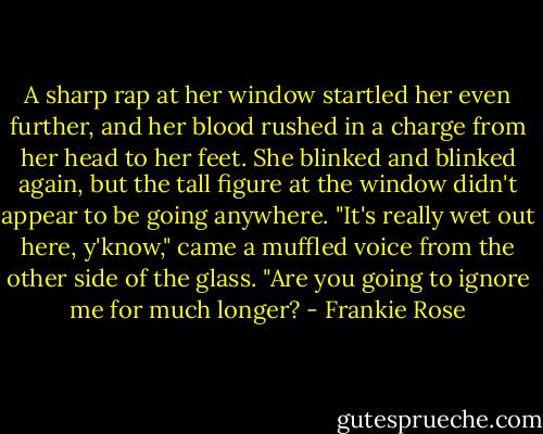 A sharp rap at her window startled her even further, and her blood rushed in a charge from her head to her feet. She blinked and blinked again, but the tall figure at the window didn't appear to be going anywhere.<br />"It's really wet out here, y'know," came a muffled voice from the other side of the glass. "Are you going to ignore me for much longer? - Frankie Rose