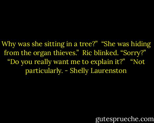 Why was she sitting in a tree?”<br /><br />“She was hiding from the organ thieves.”<br /><br />Ric blinked. “Sorry?”<br /><br />“Do you really want me to explain it?” <br /><br />“Not particularly. - Shelly Laurenston