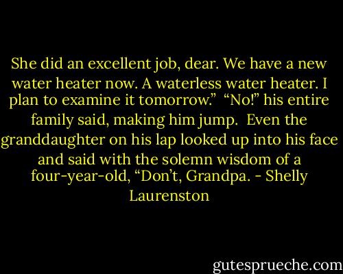 She did an excellent job, dear. We have a new water heater now. A waterless water heater. I plan to examine it tomorrow.”<br /><br />“No!” his entire family said, making him jump.<br /><br />Even the granddaughter on his lap looked up into his face and said with the solemn wisdom of a four-year-old, “Don’t, Grandpa. - Shelly Laurenston