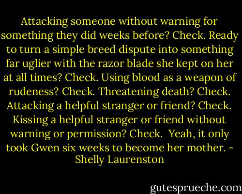 Attacking someone without warning for something they did weeks before? Check. Ready to turn a simple breed dispute into something far uglier with the razor blade she kept on her at all times? Check. Using blood as a weapon of rudeness? Check. Threatening death? Check. Attacking a helpful stranger or friend? Check. Kissing a helpful stranger or friend without warning or permission? Check.<br /><br />Yeah, it only took Gwen six weeks to become her mother. - Shelly Laurenston