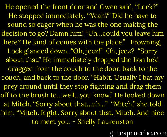 He opened the front door and Gwen said, “Lock?”<br /><br />He stopped immediately. “Yeah?” Did he have to sound so eager when he was the one making the decision to go? Damn him! “Uh…could you leave him here? He kind of comes with the place.” <br /><br />Frowning, Lock glanced down. “Oh, jeez!”<br /><br />Oh, jeez?<br /><br />“Sorry about that.” He immediately dropped the lion he’d dragged from the couch to the door, back to the couch, and back to the door. “Habit. Usually I bat my prey around until they stop fighting and drag them off to the brush to…well…you know.” He looked down at Mitch. “Sorry about that…uh…”<br /><br />“Mitch,” she told him. “Mitch. Right. Sorry about that, Mitch. And nice to meet you. - Shelly Laurenston