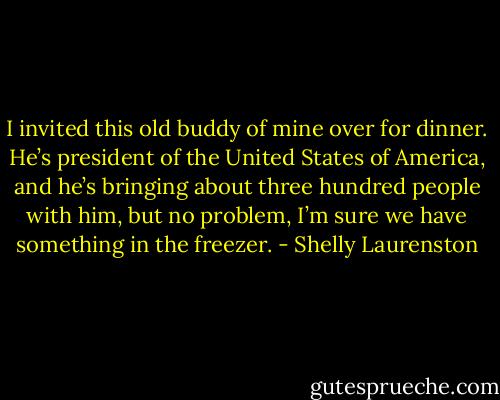 I invited this old buddy of mine over for dinner. He’s president of the United States of America, and he’s bringing about three hundred people with him, but no problem, I’m sure we have something in the freezer. - Shelly Laurenston