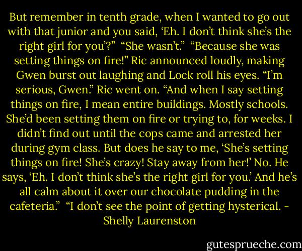 But remember in tenth grade, when I wanted to go out with that junior and you said, ‘Eh. I don’t think she’s the right girl for you’?”<br /><br />“She wasn’t.”<br /><br />“Because she was setting things on fire!” Ric announced loudly, making Gwen burst out laughing and Lock roll his eyes. “I’m serious, Gwen.” Ric went on. “And when I say setting things on fire, I mean entire buildings. Mostly schools. She’d been setting them on fire or trying to, for weeks. I didn’t find out until the cops came and arrested her during gym class. But does he say to me, ‘She’s setting things on fire! She’s crazy! Stay away from her!’ No. He says, ‘Eh. I don’t think she’s the right girl for you.’ And he’s all calm about it over our chocolate pudding in the cafeteria.”<br /><br />“I don’t see the point of getting hysterical. - Shelly Laurenston