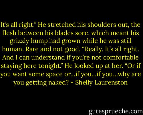 It’s all right.” He stretched his shoulders out, the flesh between his blades sore, which meant his grizzly hump had grown while he was still human. Rare and not good. “Really. It’s all right. And I can understand if you’re not comfortable staying here tonight.” He looked up at her. “Or if you want some space or…if you…if you…why are you getting naked? - Shelly Laurenston
