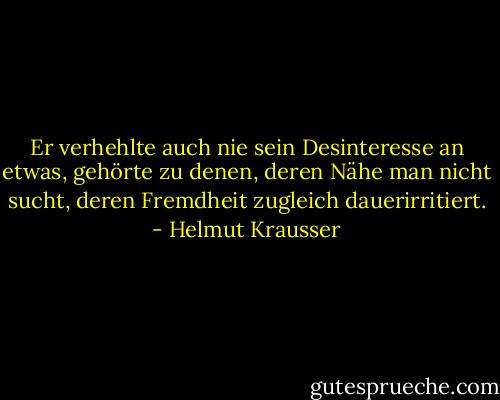 Er verhehlte auch nie sein Desinteresse an etwas, gehörte zu denen, deren Nähe man nicht sucht, deren Fremdheit zugleich dauerirritiert. - Helmut Krausser