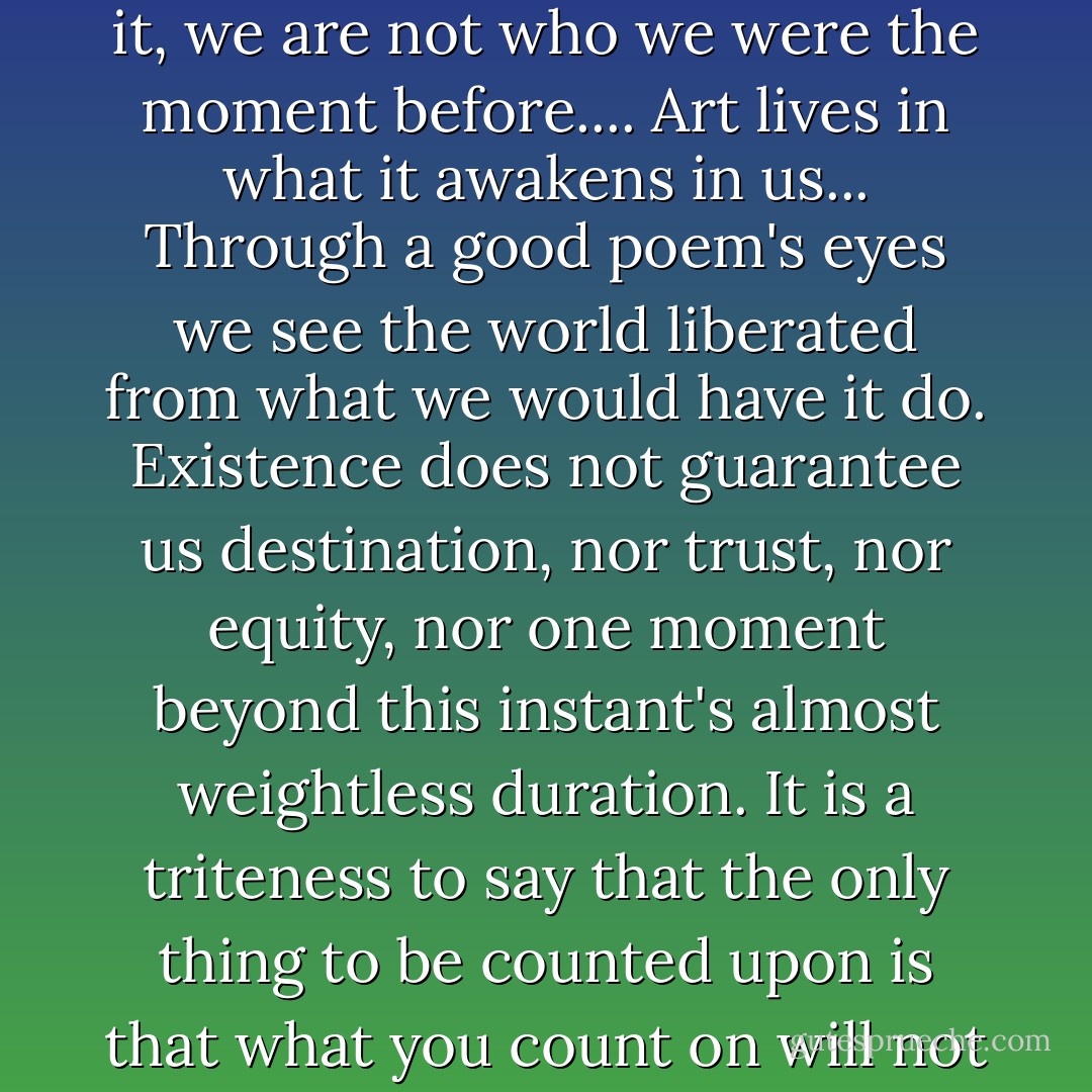 It is, of course, we who house poems as much as their words, and we ourselves must be the locus of poetry's depth of newness. Still, the permeability seems to travel both ways: a changed self will find new meanings in a good poem, but a good poem also changes the shape of the self. Having read it, we are not who we were the moment before.... Art lives in what it awakens in us... Through a good poem's eyes we see the world liberated from what we would have it do. Existence does not guarantee us destination, nor trust, nor equity, nor one moment beyond this instant's almost weightless duration. It is a triteness to say that the only thing to be counted upon is that what you count on will not be what comes. Utilitarian truths evaporate: we die. Poems allow us not only to bear the tally and toll of our transience, but to perceive, within their continually surprising abundance, a path through the grief of that insult into joy. - Jane Hirshfield