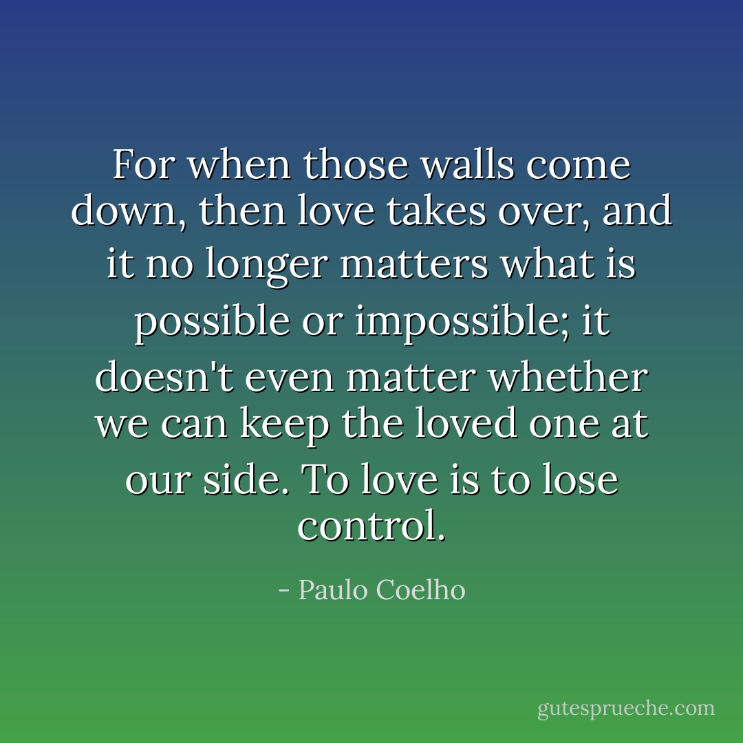 For when those walls come down, then love takes over, and it no longer matters what is possible or impossible; it doesn't even matter whether we can keep the loved one at our side. To love is to lose control. - Paulo Coelho