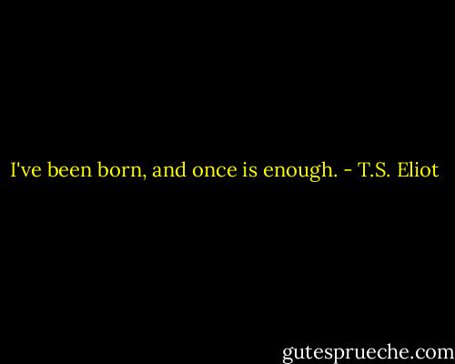 I've been born, and once is enough. - T.S. Eliot