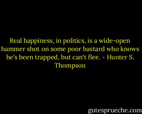 Real happiness, in politics, is a wide-open hammer shot on some poor bastard who knows he's been trapped, but can't flee. - Hunter S. Thompson