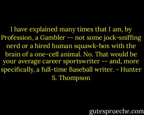 I have explained many times that I am, by Profession, a Gambler -- not some jock-sniffing nerd or a hired human squawk-box with the brain of a one-cell animal. No. That would be your average career sportswriter -- and, more specifically, a full-time Baseball writer. - Hunter S. Thompson