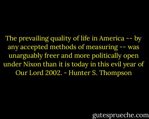 The prevailing quality of life in America -- by any accepted methods of measuring -- was unarguably freer and more politically open under Nixon than it is today in this evil year of Our Lord 2002. - Hunter S. Thompson