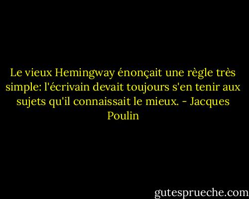 Le vieux Hemingway énonçait une règle très simple: l'écrivain devait toujours s'en tenir aux sujets qu'il connaissait le mieux. - Jacques Poulin
