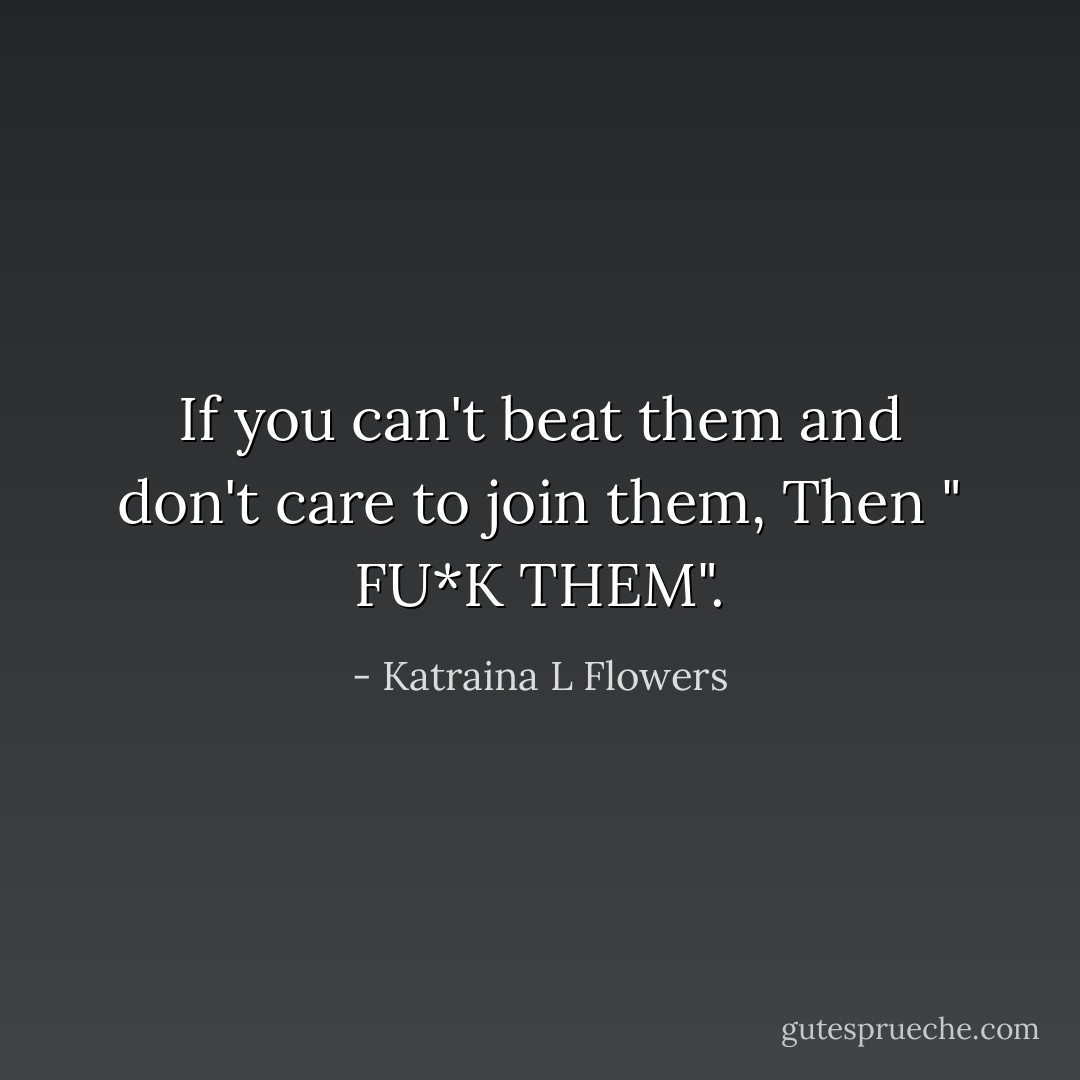 If you can't beat them and don't care to join them, Then " FU*K THEM". - Katraina L Flowers
