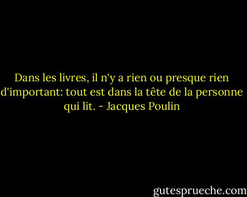Dans les livres, il n'y a rien ou presque rien d'important: tout est dans la tête de la personne qui lit. - Jacques Poulin