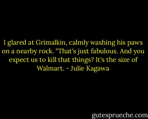 I glared at Grimalkin, calmly washing his paws on a nearby rock. "That's just fabulous. And you expect us to kill that things? It's the size of Walmart. - Julie Kagawa