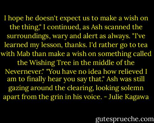 I hope he doesn't expect us to make a wish on the thing," I continued, as Ash scanned the surroundings, wary and alert as always. "I've learned my lesson, thanks. I'd rather go to tea with Mab than make a wish on something called the Wishing Tree in the middle of the Nevernever."<br />"You have no idea how relieved I am to finally hear you say that." Ash was still gazing around the clearing, looking solemn apart from the grin in his voice. - Julie Kagawa