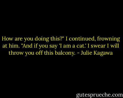 How are you doing this?" I continued, frowning at him. "And if you say 'I am a cat.' I swear I will throw you off this balcony. - Julie Kagawa