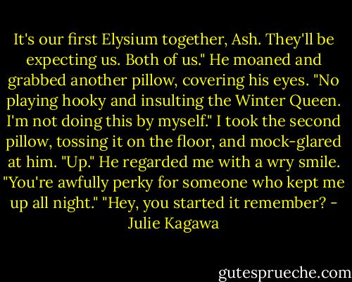 It's our first Elysium together, Ash. They'll be expecting us. Both of us."<br />He moaned and grabbed another pillow, covering his eyes.<br />"No playing hooky and insulting the Winter Queen. I'm not doing this by myself." I took the second pillow, tossing it on the floor, and mock-glared at him. "Up."<br />He regarded me with a wry smile. "You're awfully perky for someone who kept me up all night."<br />"Hey, you started it remember? - Julie Kagawa