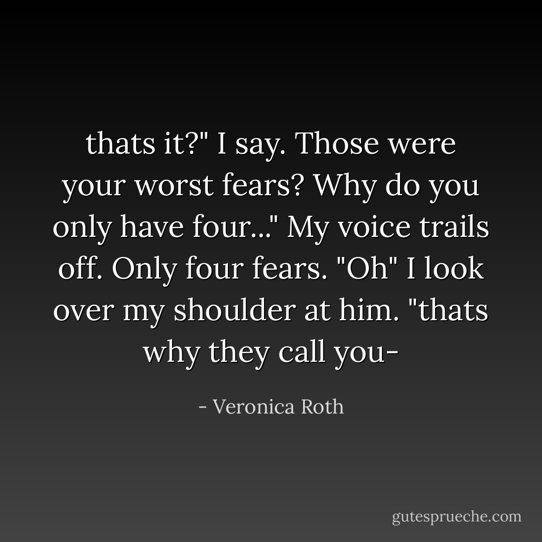 thats it?" I say. Those were your worst fears? Why do you only have four..." My voice trails off. Only four fears.<br />"Oh" I look over my shoulder at him. "thats why they call you- - Veronica Roth
