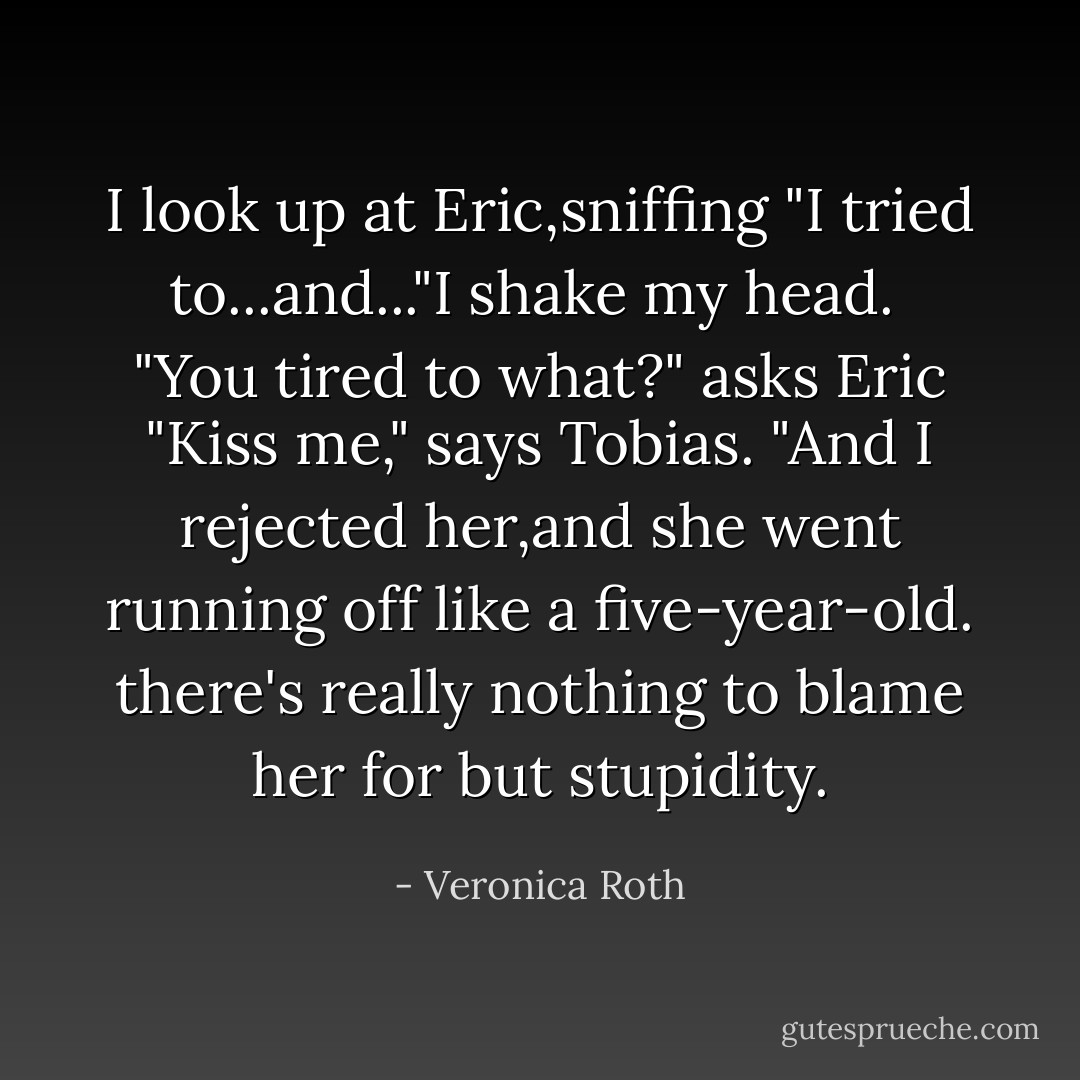 I look up at Eric,sniffing "I tried to...and..."I shake my head. <br />"You tired to what?" asks Eric<br />"Kiss me," says Tobias. "And I rejected her,and she went running off like a five-year-old. there's really nothing to blame her for but stupidity. - Veronica Roth