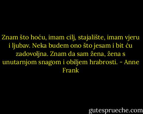 Znam što hoću, imam cilj, stajalište, imam vjeru i ljubav. Neka budem ono što jesam i bit ću zadovoljna. Znam da sam žena, žena s unutarnjom snagom i obiljem hrabrosti. - Anne Frank