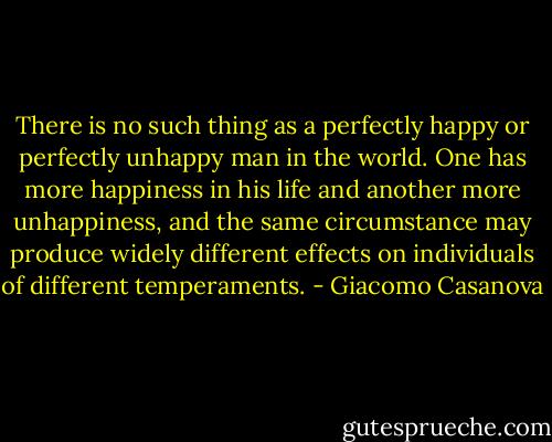 There is no such thing as a perfectly happy or perfectly unhappy man in the world. One has more happiness in his life and another more unhappiness, and the same circumstance may produce widely different effects on individuals of different temperaments. - Giacomo Casanova