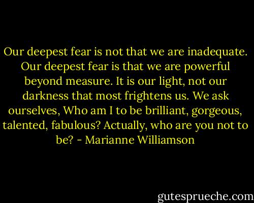 Our deepest fear is not that we are inadequate. Our deepest fear is that we are powerful beyond measure. It is our light, not our darkness that most frightens us. We ask ourselves, Who am I to be brilliant, gorgeous, talented, fabulous? Actually, who are you not to be? - Marianne Williamson