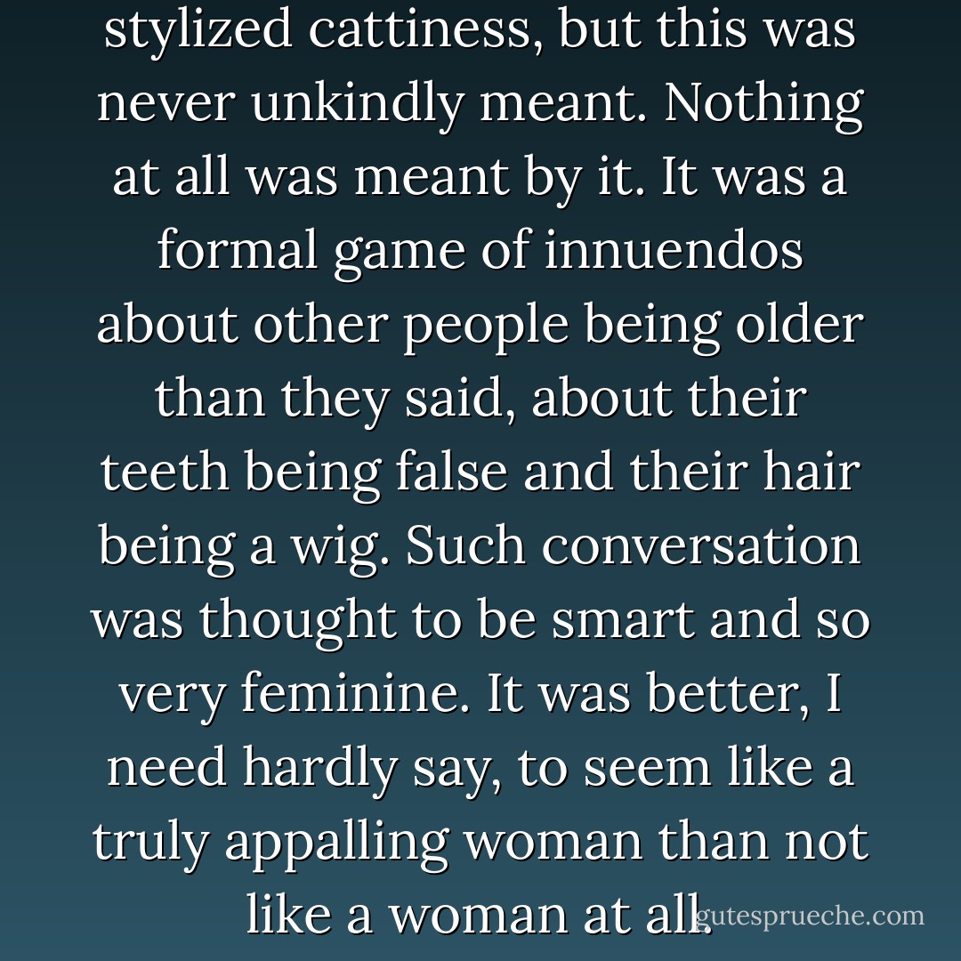 In the cafe there was a lot of stylized cattiness, but this was never unkindly meant. Nothing at all was meant by it. It was a formal game of innuendos about other people being older than they said, about their teeth being false and their hair being a wig. Such conversation was thought to be smart and so very feminine. It was better, I need hardly say, to seem like a truly appalling woman than not like a woman at all. - Quentin Crisp