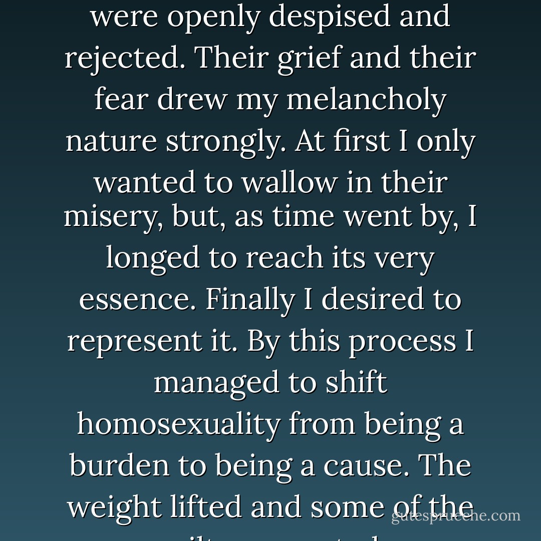 My outlook was so limited that I assumed that all deviates were openly despised and rejected. Their grief and their fear drew my melancholy nature strongly. At first I only wanted to wallow in their misery, but, as time went by, I longed to reach its very essence. Finally I desired to represent it. By this process I managed to shift homosexuality from being a burden to being a cause. The weight lifted and some of the guilt evaporated. - Quentin Crisp