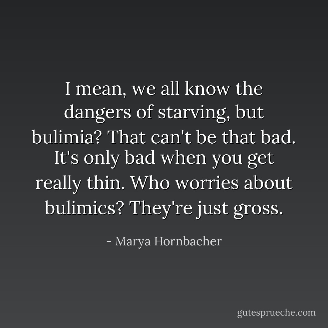 I mean, we all know the dangers of starving, but bulimia? That can't be that bad. It's only bad when you get really thin. Who worries about bulimics? They're just gross. - Marya Hornbacher