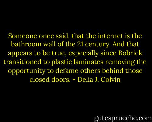 Someone once said, that the internet is the bathroom wall of the 21 century. And that appears to be true, especially since Bobrick transitioned to plastic laminates removing the opportunity to defame others behind those closed doors. - Delia J. Colvin