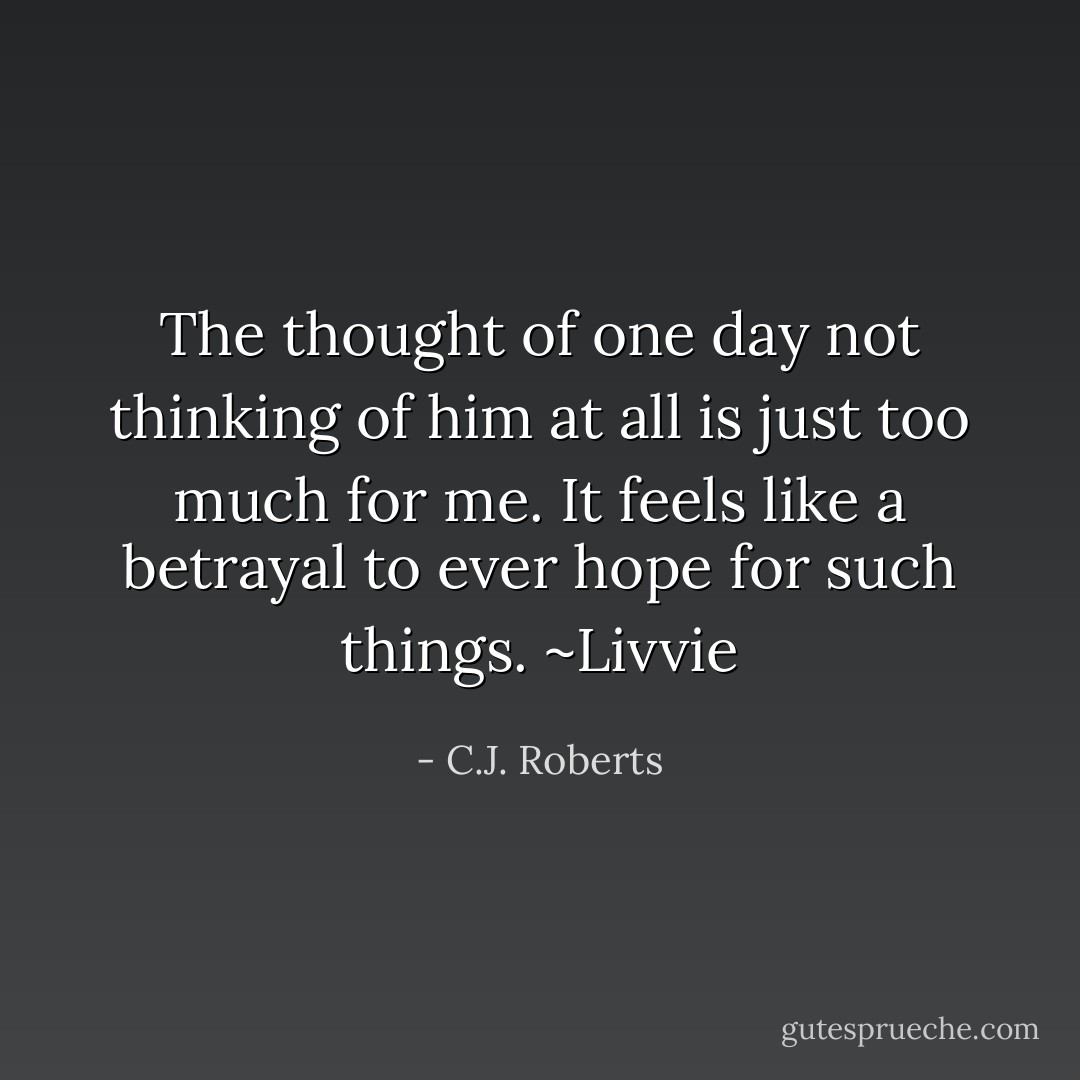 The thought of one day not thinking of him at all is just too much for me. It feels like a betrayal to ever hope for such things. ~Livvie - C.J. Roberts