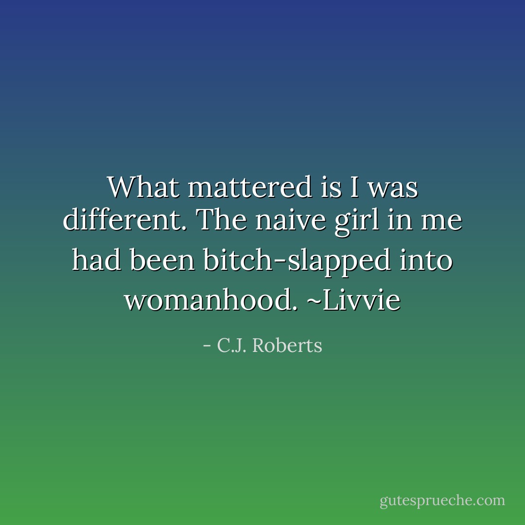 What mattered is I was different. The naive girl in me had been bitch-slapped into womanhood. ~Livvie - C.J. Roberts