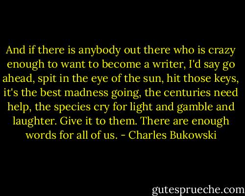 And if there is anybody out there who is crazy enough to want to become a writer, I'd say go ahead, spit in the eye of the sun, hit those keys, it's the best madness going, the centuries need help, the species cry for light and gamble and laughter. Give it to them. There are enough words for all of us. - Charles Bukowski