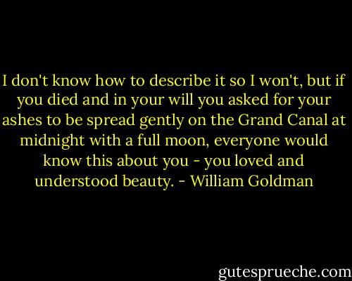 I don't know how to describe it so I won't, but if you died and in your will you asked for your ashes to be spread gently on the Grand Canal at midnight with a full moon, everyone would know this about you - you loved and understood beauty. - William Goldman