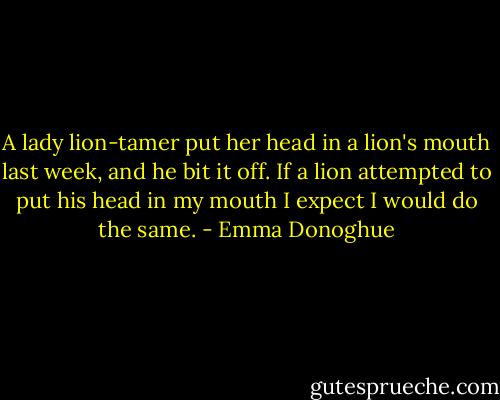 A lady lion-tamer put her head in a lion's mouth last week, and he bit it off. If a lion attempted to put his head in my mouth I expect I would do the same. - Emma Donoghue
