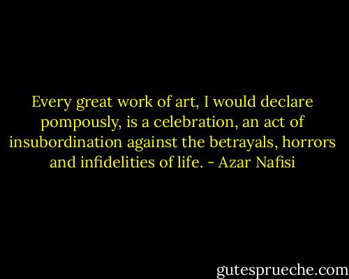 Every great work of art, I would declare pompously, is a celebration, an act of insubordination against the betrayals, horrors and infidelities of life. - Azar Nafisi