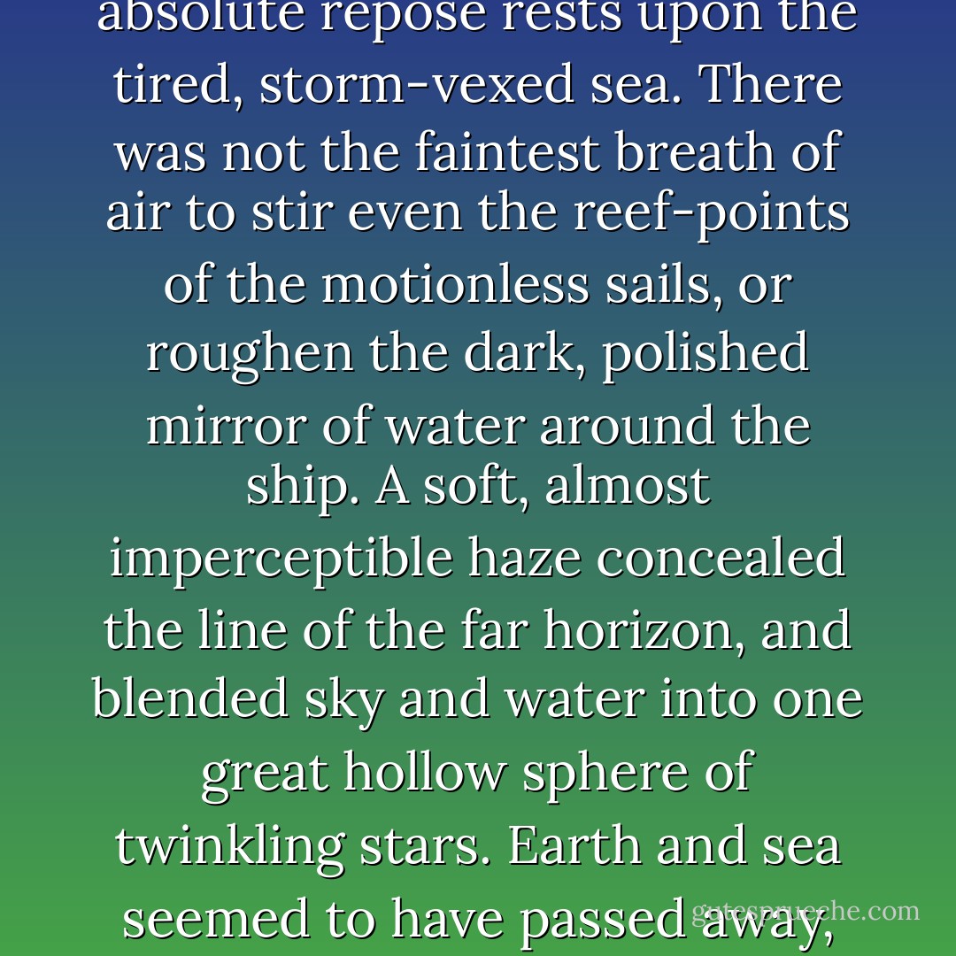 It was one of those warm, still, almost tropical nights, so rarely seen on the northern waters, when a profound calm reigns in the moonless heavens, and the hush of absolute repose rests upon the tired, storm-vexed sea. There was not the faintest breath of air to stir even the reef-points of the motionless sails, or roughen the dark, polished mirror of water around the ship. A soft, almost imperceptible haze concealed the line of the far horizon, and blended sky and water into one great hollow sphere of twinkling stars. Earth and sea seemed to have passed away, and our motionless ship floated, spell-bound, in vacancy - the only earthly object in an encircling universe of stars and planets. - George Kennan